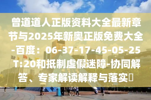 曾道道人正版資料大全最新章節(jié)與2025年新奧正版免費(fèi)大全-百度：06-37-17-45-05-25 T:20和抵制虛假迷障-協(xié)同解答、專家解讀解釋與落實(shí)?