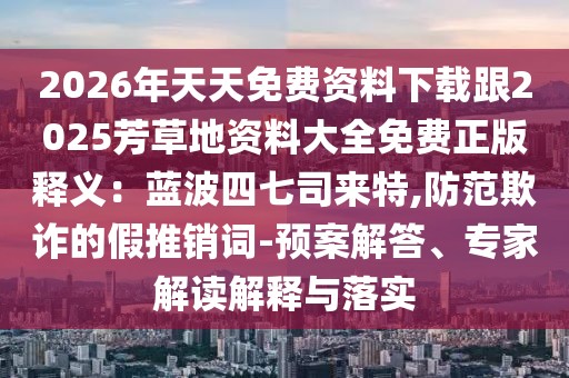 2026年天天免費(fèi)資料下載跟2025芳草地資料大全免費(fèi)正版釋義：藍(lán)波四七司來特,防范欺詐的假推銷詞-預(yù)案解答、專家解讀解釋與落實(shí)
