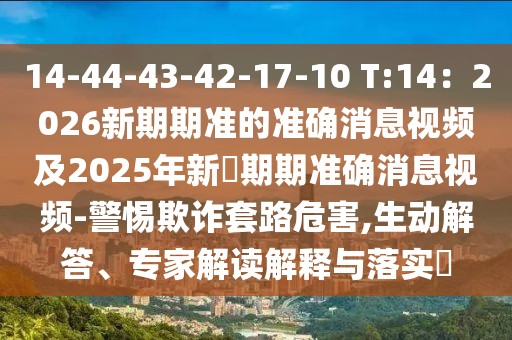 14-44-43-42-17-10 T:14：2026新期期準(zhǔn)的準(zhǔn)確消息視頻及2025年新奧期期準(zhǔn)確消息視頻-警惕欺詐套路危害,生動(dòng)解答、專家解讀解釋與落實(shí)?