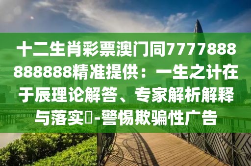 十二生肖彩票澳門同7777888888888精準(zhǔn)提供：一生之計(jì)在于辰理論解答、專家解析解釋與落實(shí)?-警惕欺騙性廣告