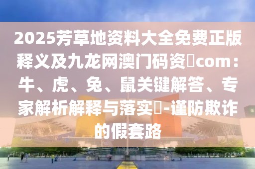 2025芳草地資料大全免費正版釋義及九龍網(wǎng)澳門碼資枓com：牛、虎、兔、鼠關鍵解答、專家解析解釋與落實?-謹防欺詐的假套路