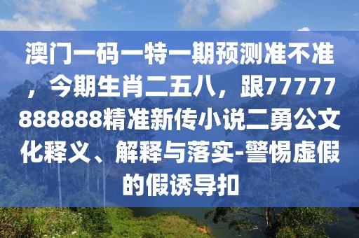 澳門一碼一特一期預(yù)測(cè)準(zhǔn)不準(zhǔn)，今期生肖二五八，跟77777888888精準(zhǔn)新傳小說二勇公文化釋義、解釋與落實(shí)-警惕虛假的假誘導(dǎo)扣