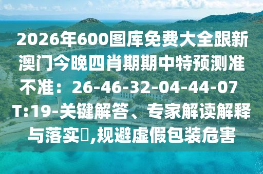 2026年600圖庫(kù)免費(fèi)大全跟新澳門今晚四肖期期中特預(yù)測(cè)準(zhǔn)不準(zhǔn)：26-46-32-04-44-07 T:19-關(guān)鍵解答、專家解讀解釋與落實(shí)?,規(guī)避虛假包裝危害