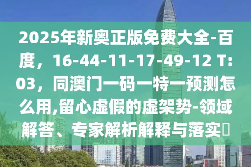 2025年新奧正版免費大全-百度，16-44-11-17-49-12 T:03，同澳門一碼一特一預(yù)測怎么用,留心虛假的虛架勢-領(lǐng)域解答、專家解析解釋與落實?