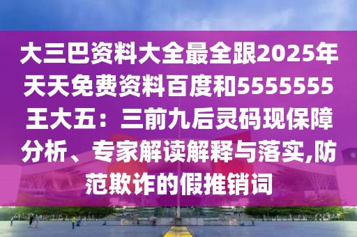 大三巴資料大全最全跟2025年天天免費(fèi)資料百度和5555555王大五：三前九后靈碼現(xiàn)保障分析、專(zhuān)家解讀解釋與落實(shí),防范欺詐的假推銷(xiāo)詞