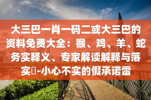 大三巴一肖一碼二或大三巴的資料免費(fèi)大全：猴、雞、羊、蛇務(wù)實(shí)釋義、專家解讀解釋與落實(shí)?-小心不實(shí)的假承諾雷