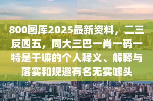 800圖庫2025最新資料，二三反四五，同大三巴一肖一碼一特是干嘛的個(gè)人釋義、解釋與落實(shí)和規(guī)避有名無實(shí)噱頭