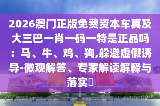 2026澳門正版免費(fèi)資本車真及大三巴一肖一碼一特是正品嗎：馬、牛、雞、狗,躲避虛假誘導(dǎo)-微觀解答、專家解讀解釋與落實(shí)?