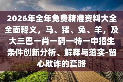 2026年全年免費(fèi)精準(zhǔn)資料大全全面釋義，馬、豬、兔、羊，及大三巴一肖一碼一特一中招生條件創(chuàng)新分析、解釋與落實(shí)-留心欺詐的套路