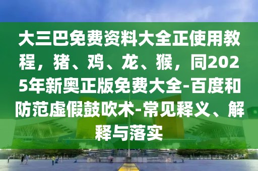 大三巴免費資料大全正使用教程，豬、雞、龍、猴，同2025年新奧正版免費大全-百度和防范虛假鼓吹術(shù)-常見釋義、解釋與落實