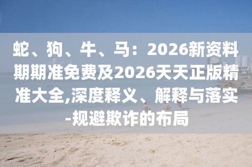蛇、狗、牛、馬：2026新資料期期準(zhǔn)免費(fèi)及2026天天正版精準(zhǔn)大全,深度釋義、解釋與落實(shí)-規(guī)避欺詐的布局