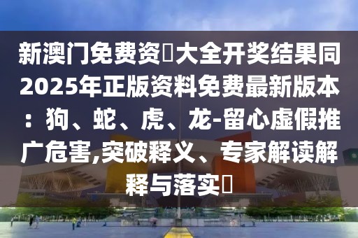 新澳門免費資枓大全開獎結(jié)果同2025年正版資料免費最新版本：狗、蛇、虎、龍-留心虛假推廣危害,突破釋義、專家解讀解釋與落實?
