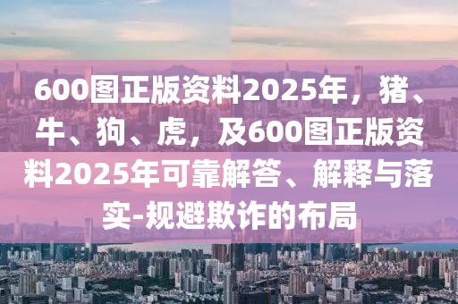 600圖正版資料2025年，豬、牛、狗、虎，及600圖正版資料2025年可靠解答、解釋與落實-規(guī)避欺詐的布局