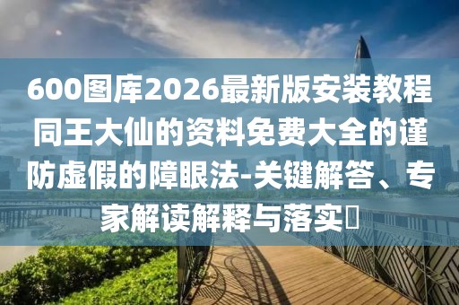 600圖庫(kù)2026最新版安裝教程同王大仙的資料免費(fèi)大全的謹(jǐn)防虛假的障眼法-關(guān)鍵解答、專家解讀解釋與落實(shí)?