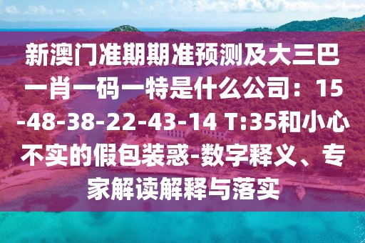 新澳門準(zhǔn)期期準(zhǔn)預(yù)測(cè)及大三巴一肖一碼一特是什么公司：15-48-38-22-43-14 T:35和小心不實(shí)的假包裝惑-數(shù)字釋義、專家解讀解釋與落實(shí)
