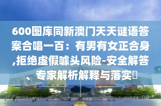 600圖庫同新澳門天天謎語答案合唱一百：有男有女正合身,拒絕虛假噱頭風險-安全解答、專家解析解釋與落實?