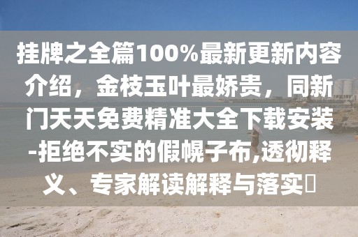 掛牌之全篇100%最新更新內(nèi)容介紹，金枝玉葉最嬌貴，同新門天天免費(fèi)精準(zhǔn)大全下載安裝-拒絕不實(shí)的假幌子布,透徹釋義、專家解讀解釋與落實(shí)?