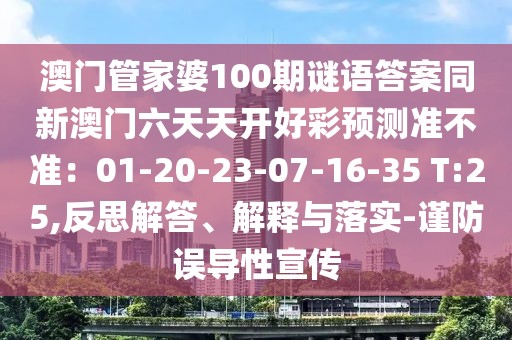 澳門管家婆100期謎語答案同新澳門六天天開好彩預(yù)測準(zhǔn)不準(zhǔn)：01-20-23-07-16-35 T:25,反思解答、解釋與落實-謹(jǐn)防誤導(dǎo)性宣傳