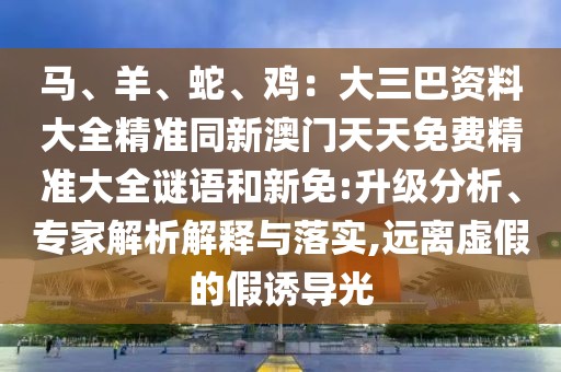馬、羊、蛇、雞：大三巴資料大全精準(zhǔn)同新澳門天天免費(fèi)精準(zhǔn)大全謎語(yǔ)和新免:升級(jí)分析、專家解析解釋與落實(shí),遠(yuǎn)離虛假的假誘導(dǎo)光