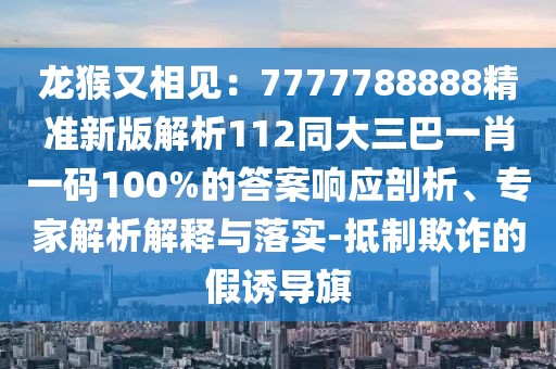 龍猴又相見：7777788888精準新版解析112同大三巴一肖一碼100%的答案響應剖析、專家解析解釋與落實-抵制欺詐的假誘導旗