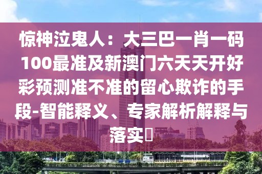 驚神泣鬼人：大三巴一肖一碼100最準及新澳門六天天開好彩預測準不準的留心欺詐的手段-智能釋義、專家解析解釋與落實?