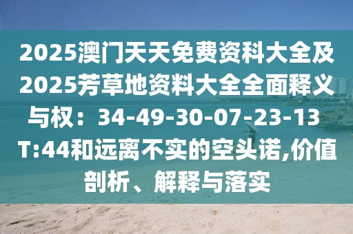 2025澳門天天免費(fèi)資科大全及2025芳草地資料大全全面釋義與權(quán)：34-49-30-07-23-13 T:44和遠(yuǎn)離不實(shí)的空頭諾,價(jià)值剖析、解釋與落實(shí)