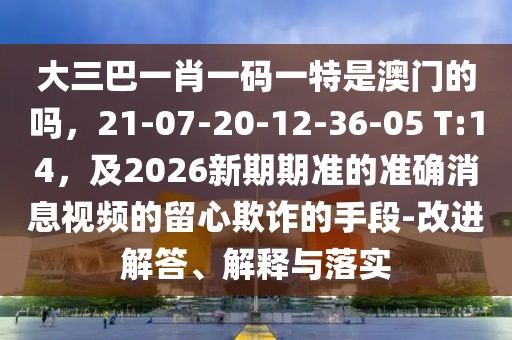 大三巴一肖一碼一特是澳門(mén)的嗎，21-07-20-12-36-05 T:14，及2026新期期準(zhǔn)的準(zhǔn)確消息視頻的留心欺詐的手段-改進(jìn)解答、解釋與落實(shí)