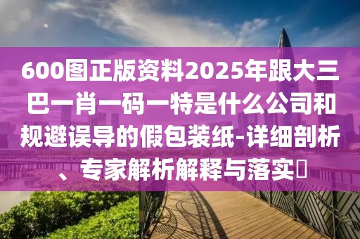 600圖正版資料2025年跟大三巴一肖一碼一特是什么公司和規(guī)避誤導(dǎo)的假包裝紙-詳細(xì)剖析、專家解析解釋與落實(shí)?