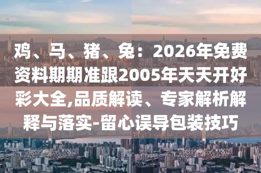 雞、馬、豬、兔：2026年免費(fèi)資料期期準(zhǔn)跟2005年天天開(kāi)好彩大全,品質(zhì)解讀、專家解析解釋與落實(shí)-留心誤導(dǎo)包裝技巧