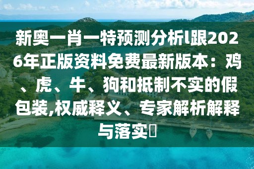 新奧一肖一特預測分析l跟2026年正版資料免費最新版本：雞、虎、牛、狗和抵制不實的假包裝,權威釋義、專家解析解釋與落實?
