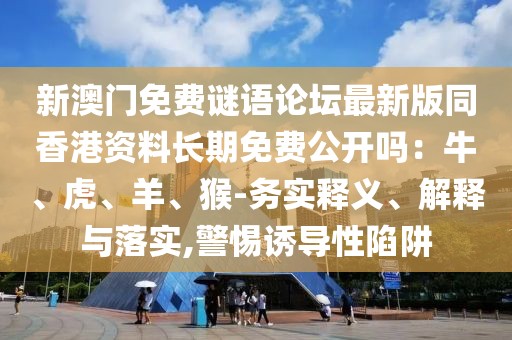 新澳門免費(fèi)謎語論壇最新版同香港資料長期免費(fèi)公開嗎：牛、虎、羊、猴-務(wù)實(shí)釋義、解釋與落實(shí),警惕誘導(dǎo)性陷阱