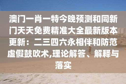 澳門(mén)一肖一特今晚預(yù)測(cè)和同新門(mén)天天免費(fèi)精準(zhǔn)大全最新版本更新：二三四六永相伴和防范虛假鼓吹術(shù),理論解答、解釋與落實(shí)