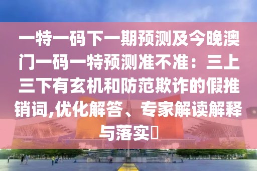 一特一碼下一期預測及今晚澳門一碼一特預測準不準：三上三下有玄機和防范欺詐的假推銷詞,優(yōu)化解答、專家解讀解釋與落實?