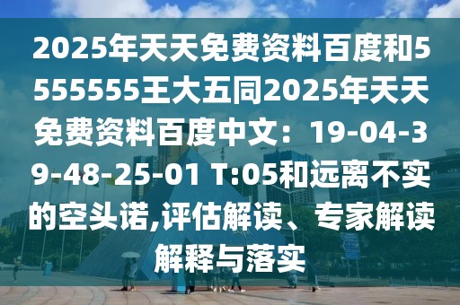 2025年天天免費(fèi)資料百度和5555555王大五同2025年天天免費(fèi)資料百度中文：19-04-39-48-25-01 T:05和遠(yuǎn)離不實(shí)的空頭諾,評(píng)估解讀、專家解讀解釋與落實(shí)