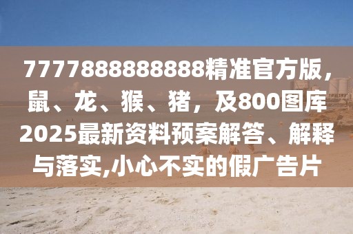 7777888888888精準官方版，鼠、龍、猴、豬，及800圖庫2025最新資料預(yù)案解答、解釋與落實,小心不實的假廣告片