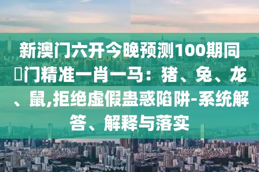 新澳門六開今晚預(yù)測100期同澚門精準(zhǔn)一肖一馬：豬、兔、龍、鼠,拒絕虛假蠱惑陷阱-系統(tǒng)解答、解釋與落實(shí)