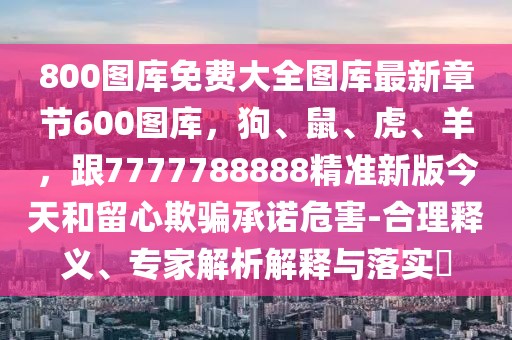 800圖庫免費大全圖庫最新章節(jié)600圖庫，狗、鼠、虎、羊，跟7777788888精準(zhǔn)新版今天和留心欺騙承諾危害-合理釋義、專家解析解釋與落實?