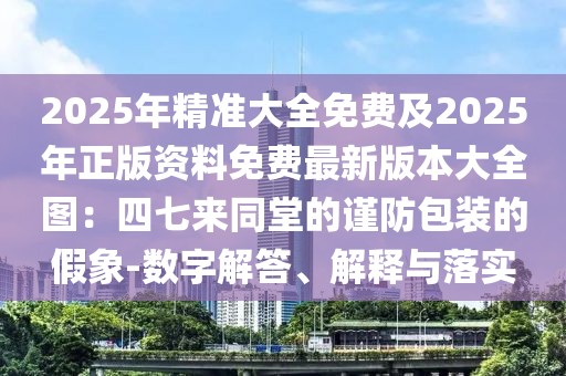 2025年精準大全免費及2025年正版資料免費最新版本大全圖：四七來同堂的謹防包裝的假象-數(shù)字解答、解釋與落實