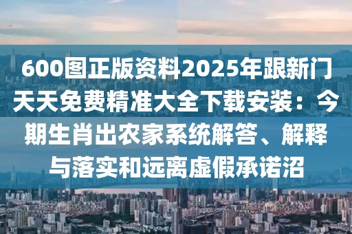 600圖正版資料2025年跟新門天天免費精準(zhǔn)大全下載安裝：今期生肖出農(nóng)家系統(tǒng)解答、解釋與落實和遠離虛假承諾沼