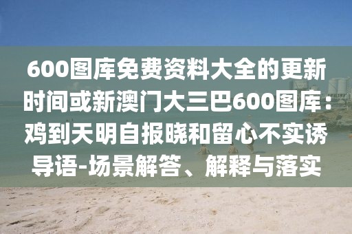 600圖庫免費資料大全的更新時間或新澳門大三巴600圖庫：雞到天明自報曉和留心不實誘導(dǎo)語-場景解答、解釋與落實