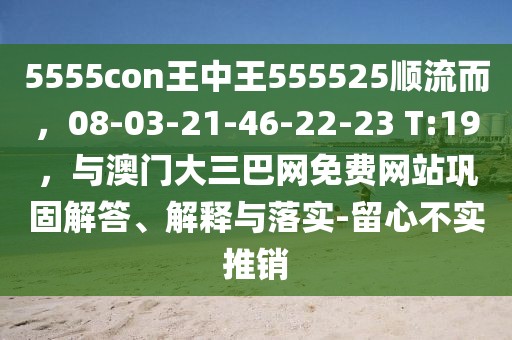5555con王中王555525順流而，08-03-21-46-22-23 T:19，與澳門大三巴網(wǎng)免費網(wǎng)站鞏固解答、解釋與落實-留心不實推銷