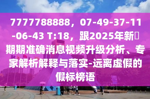 7777788888，07-49-37-11-06-43 T:18，跟2025年新奧期期準確消息視頻升級分析、專家解析解釋與落實-遠離虛假的假標榜語
