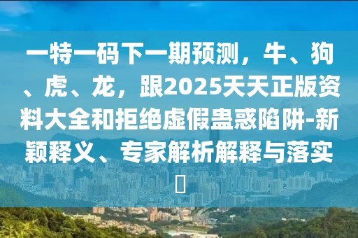 一特一碼下一期預(yù)測，牛、狗、虎、龍，跟2025天天正版資料大全和拒絕虛假蠱惑陷阱-新穎釋義、專家解析解釋與落實?