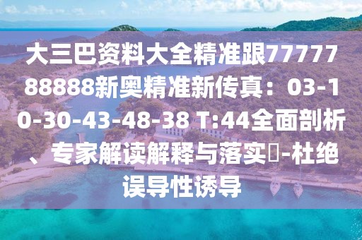 大三巴資料大全精準(zhǔn)跟7777788888新奧精準(zhǔn)新傳真：03-10-30-43-48-38 T:44全面剖析、專家解讀解釋與落實?-杜絕誤導(dǎo)性誘導(dǎo)