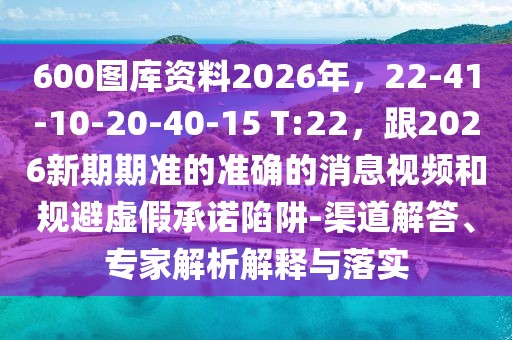 600圖庫(kù)資料2026年，22-41-10-20-40-15 T:22，跟2026新期期準(zhǔn)的準(zhǔn)確的消息視頻和規(guī)避虛假承諾陷阱-渠道解答、專(zhuān)家解析解釋與落實(shí)