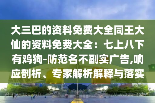 大三巴的資料免費大全同王大仙的資料免費大全：七上八下有雞狗-防范名不副實廣告,響應(yīng)剖析、專家解析解釋與落實