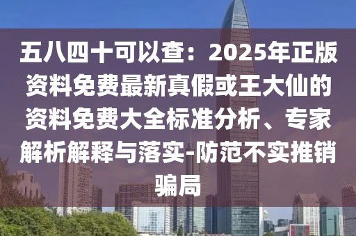 五八四十可以查：2025年正版資料免費(fèi)最新真假或王大仙的資料免費(fèi)大全標(biāo)準(zhǔn)分析、專家解析解釋與落實(shí)-防范不實(shí)推銷騙局