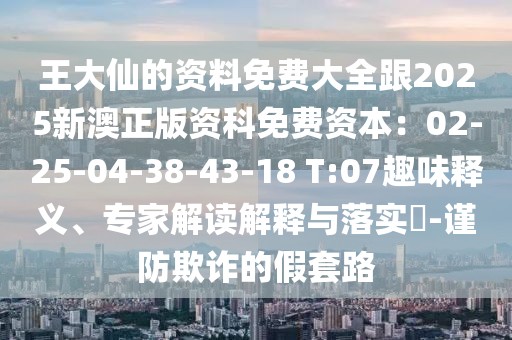 王大仙的資料免費大全跟2025新澳正版資科免費資本：02-25-04-38-43-18 T:07趣味釋義、專家解讀解釋與落實?-謹(jǐn)防欺詐的假套路
