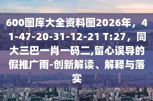 600圖庫大全資料圖2026年，41-47-20-31-12-21 T:27，同大三巴一肖一碼二,留心誤導(dǎo)的假推廣雨-創(chuàng)新解讀、解釋與落實(shí)
