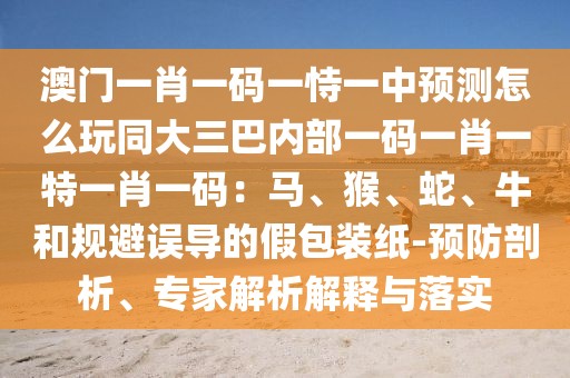 澳門一肖一碼一恃一中預(yù)測怎么玩同大三巴內(nèi)部一碼一肖一特一肖一碼：馬、猴、蛇、牛和規(guī)避誤導(dǎo)的假包裝紙-預(yù)防剖析、專家解析解釋與落實